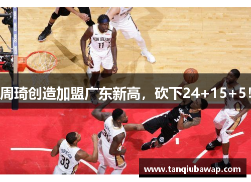 周琦创造加盟广东新高，砍下24+15+5！