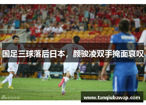 国足三球落后日本，颜骏凌双手掩面哀叹