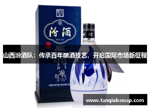 山西汾酒队：传承百年酿酒技艺，开启国际市场新征程