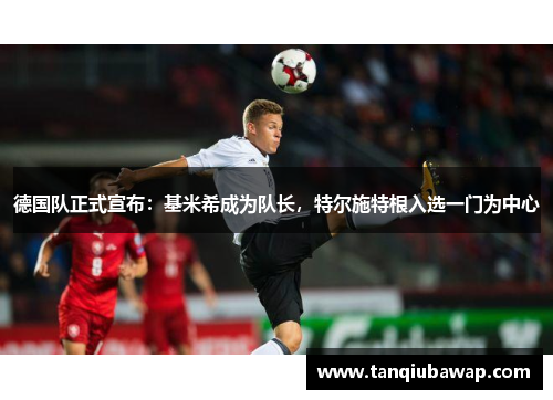 德国队正式宣布：基米希成为队长，特尔施特根入选一门为中心